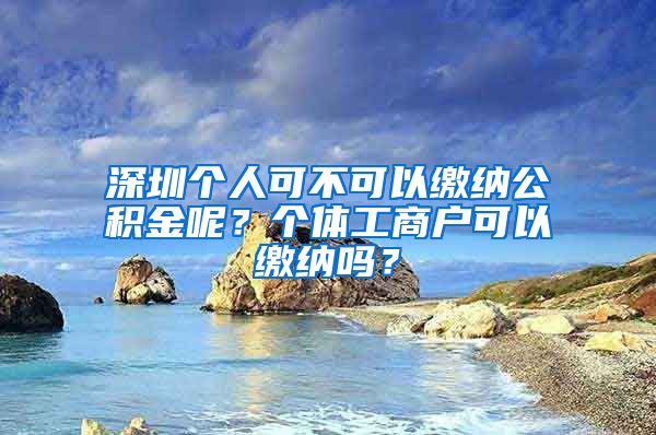 深圳个人可不可以缴纳公积金呢？个体工商户可以缴纳吗？