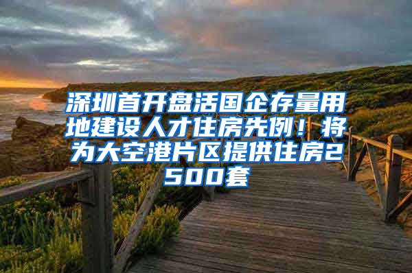 深圳首开盘活国企存量用地建设人才住房先例！将为大空港片区提供住房2500套