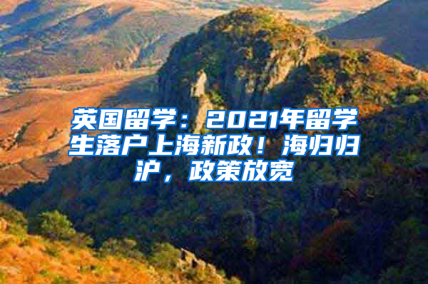 英国留学：2021年留学生落户上海新政！海归归沪，政策放宽