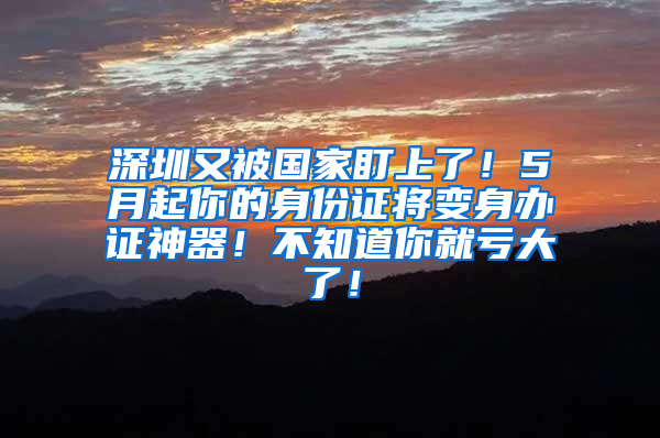 深圳又被国家盯上了！5月起你的身份证将变身办证神器！不知道你就亏大了！