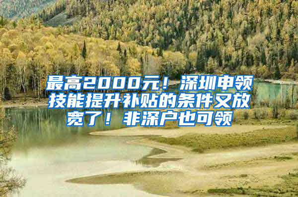 最高2000元！深圳申领技能提升补贴的条件又放宽了！非深户也可领