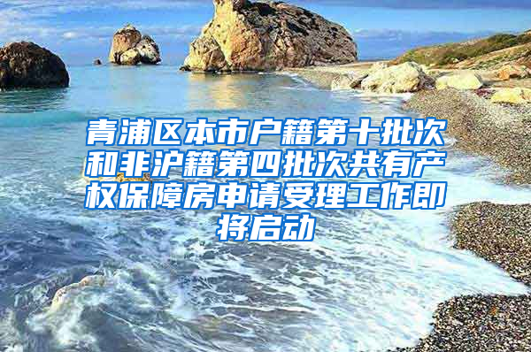 青浦区本市户籍第十批次和非沪籍第四批次共有产权保障房申请受理工作即将启动