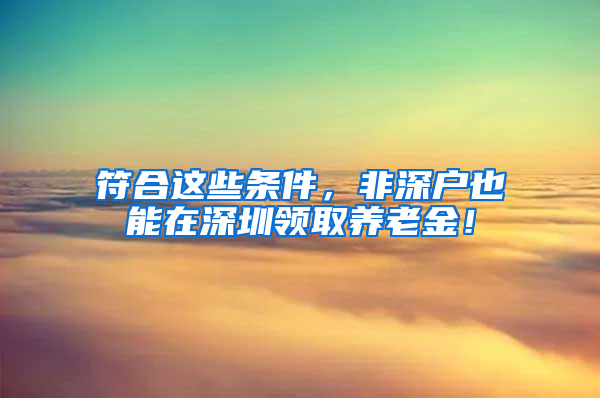 符合这些条件，非深户也能在深圳领取养老金！