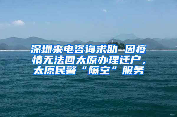 深圳来电咨询求助 因疫情无法回太原办理迁户，太原民警“隔空”服务