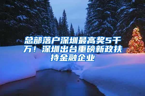 总部落户深圳最高奖5千万！深圳出台重磅新政扶持金融企业