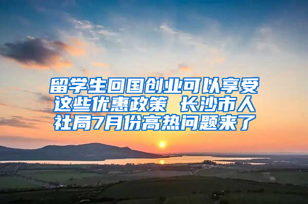 留学生回国创业可以享受这些优惠政策 长沙市人社局7月份高热问题来了