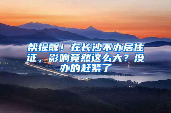 帮提醒！在长沙不办居住证，影响竟然这么大？没办的赶紧了