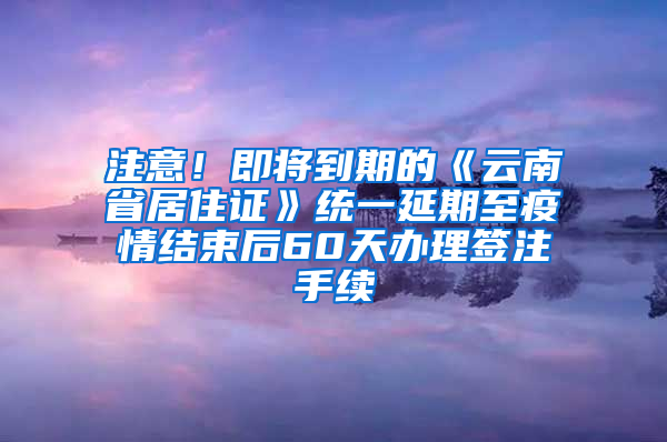 注意！即将到期的《云南省居住证》统一延期至疫情结束后60天办理签注手续