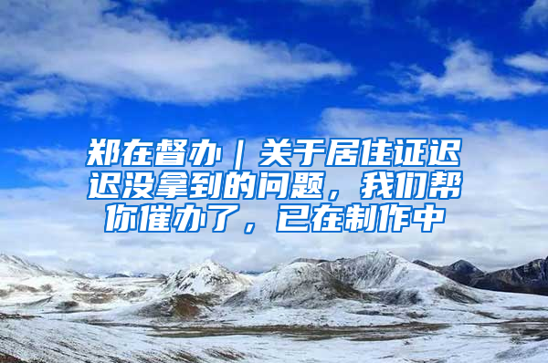 郑在督办｜关于居住证迟迟没拿到的问题，我们帮你催办了，已在制作中