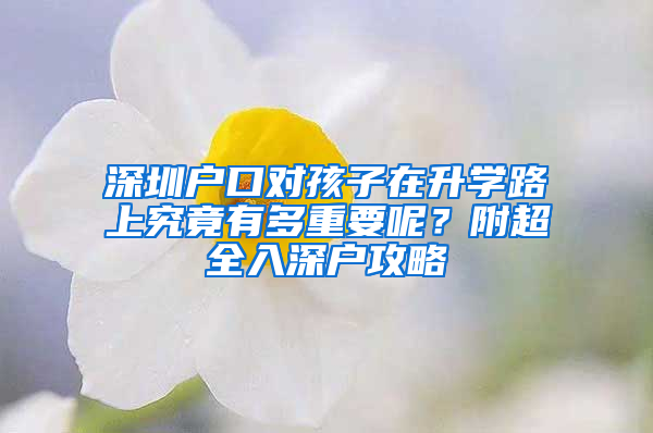 深圳户口对孩子在升学路上究竟有多重要呢？附超全入深户攻略