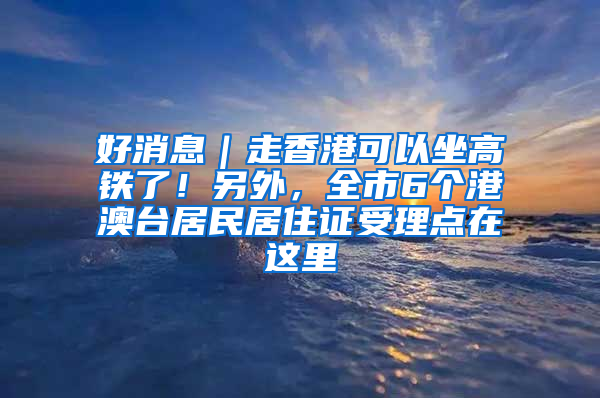 好消息｜走香港可以坐高铁了！另外，全市6个港澳台居民居住证受理点在这里