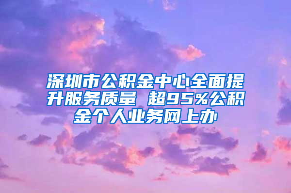 深圳市公积金中心全面提升服务质量 超95%公积金个人业务网上办