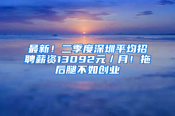 最新！二季度深圳平均招聘薪资13092元／月！拖后腿不如创业