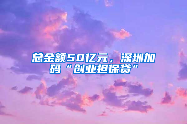 总金额50亿元，深圳加码“创业担保贷”