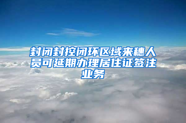 封闭封控闭环区域来穗人员可延期办理居住证签注业务