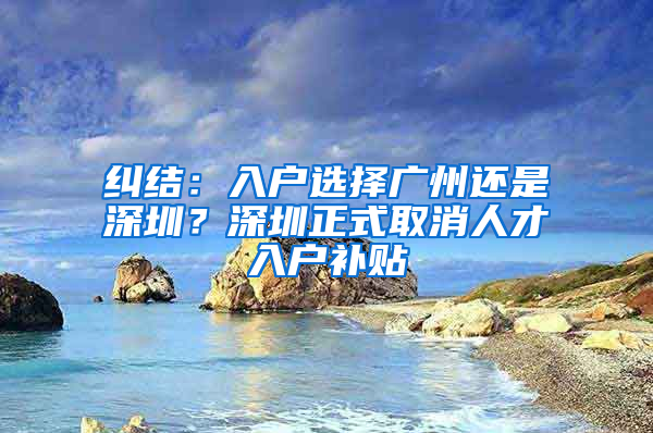 纠结：入户选择广州还是深圳？深圳正式取消人才入户补贴