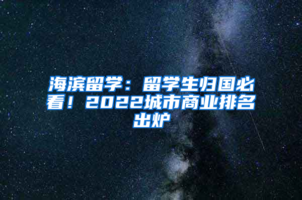 海滨留学：留学生归国必看！2022城市商业排名出炉