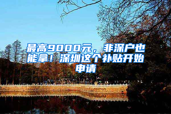 最高9000元，非深户也能拿！深圳这个补贴开始申请