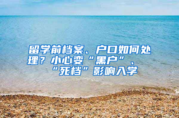 留学前档案、户口如何处理？小心变“黑户”、“死档”影响入学