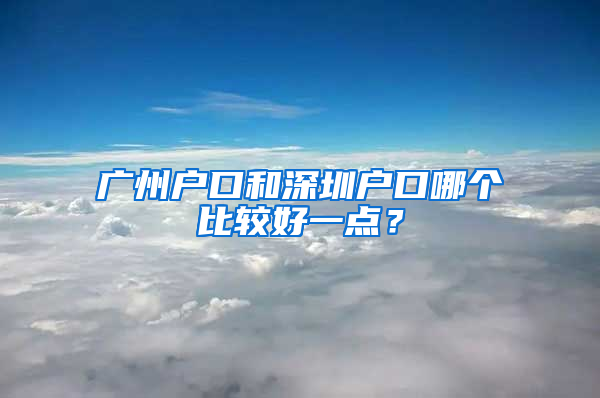 广州户口和深圳户口哪个比较好一点？