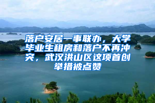 落户安居一事联办，大学毕业生租房和落户不再冲突，武汉洪山区这项首创举措被点赞