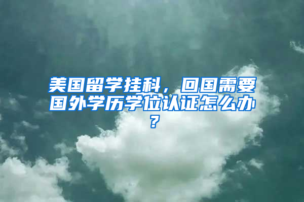 美国留学挂科，回国需要国外学历学位认证怎么办？