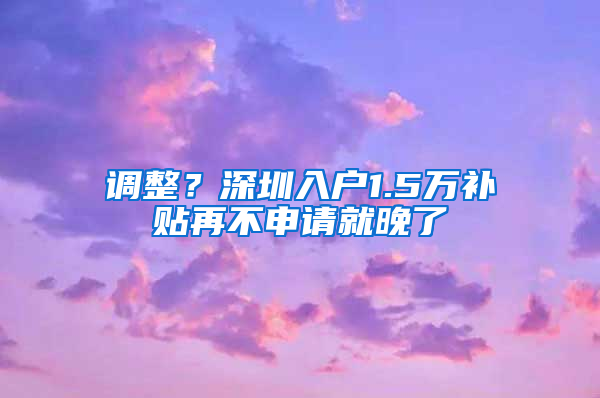 调整？深圳入户1.5万补贴再不申请就晚了