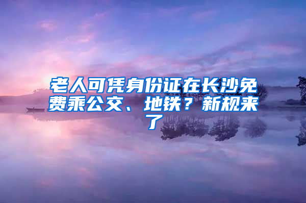 老人可凭身份证在长沙免费乘公交、地铁？新规来了