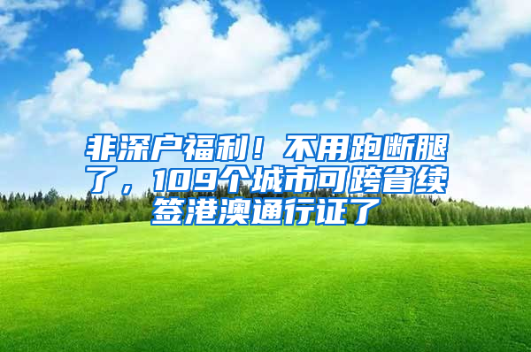 非深户福利！不用跑断腿了，109个城市可跨省续签港澳通行证了