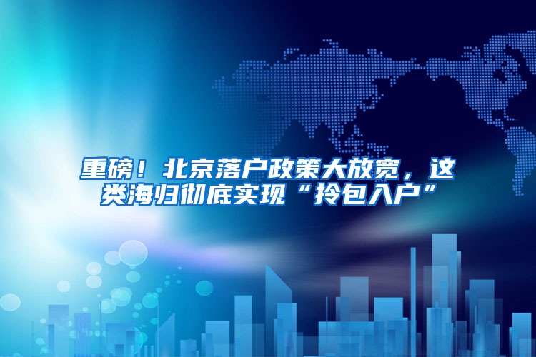 重磅！北京落户政策大放宽，这类海归彻底实现“拎包入户”