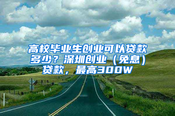 高校毕业生创业可以贷款多少？深圳创业（免息）贷款，最高300W