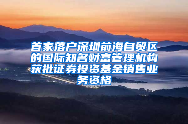 首家落户深圳前海自贸区的国际知名财富管理机构获批证券投资基金销售业务资格