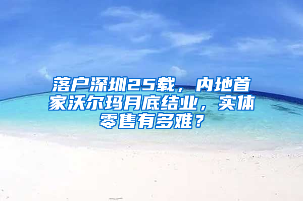 落户深圳25载，内地首家沃尔玛月底结业，实体零售有多难？