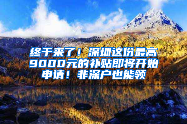 终于来了！深圳这份最高9000元的补贴即将开始申请！非深户也能领