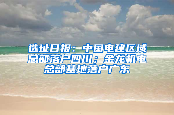 选址日报：中国电建区域总部落户四川；金龙机电总部基地落户广东