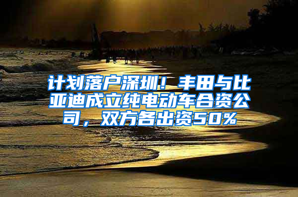 计划落户深圳！丰田与比亚迪成立纯电动车合资公司，双方各出资50%