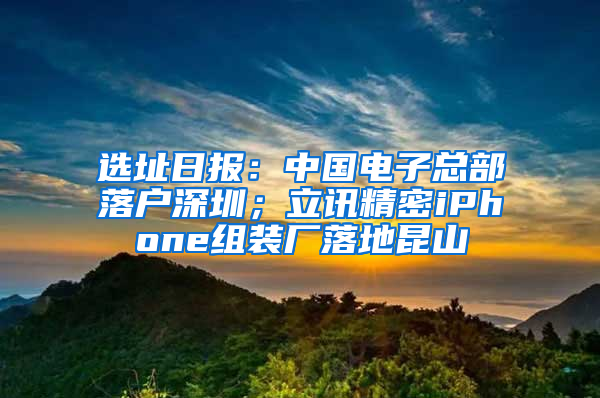 选址日报：中国电子总部落户深圳；立讯精密iPhone组装厂落地昆山