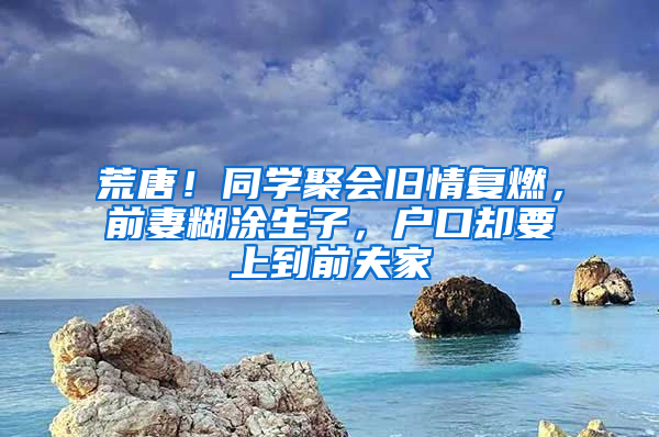 荒唐！同学聚会旧情复燃，前妻糊涂生子，户口却要上到前夫家