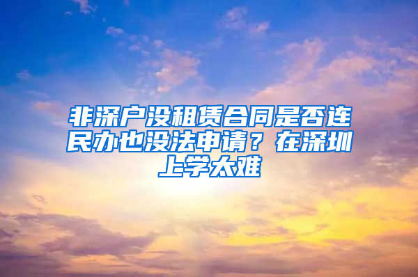 非深户没租赁合同是否连民办也没法申请？在深圳上学太难