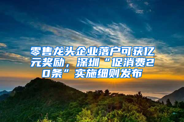 零售龙头企业落户可获亿元奖励，深圳“促消费20条”实施细则发布