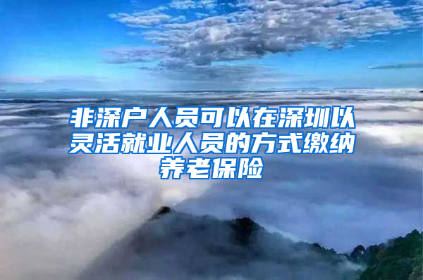 非深户人员可以在深圳以灵活就业人员的方式缴纳养老保险