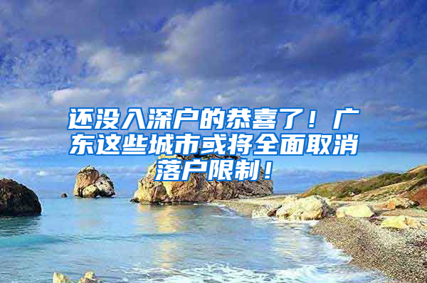 还没入深户的恭喜了！广东这些城市或将全面取消落户限制！