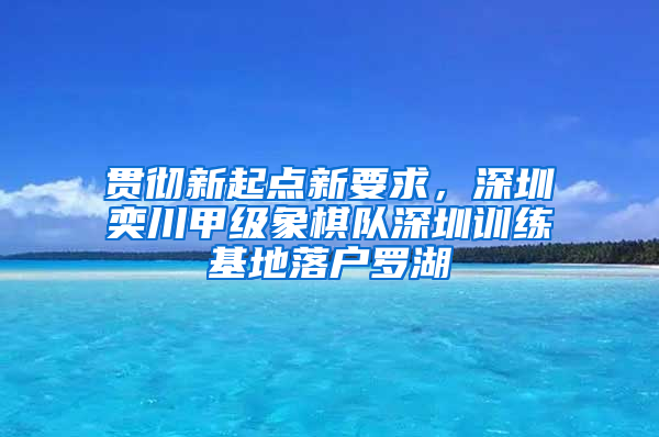 贯彻新起点新要求，深圳奕川甲级象棋队深圳训练基地落户罗湖