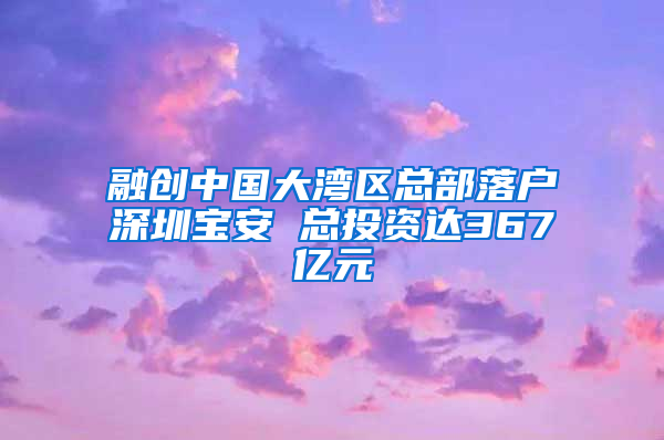 融创中国大湾区总部落户深圳宝安 总投资达367亿元