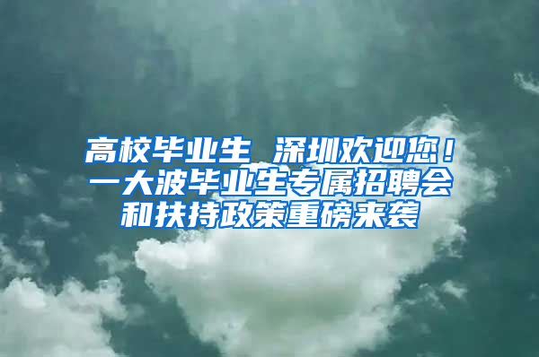 高校毕业生 深圳欢迎您！一大波毕业生专属招聘会和扶持政策重磅来袭