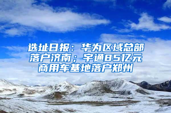 选址日报：华为区域总部落户济南；宇通85亿元商用车基地落户郑州