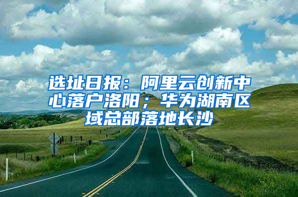 选址日报：阿里云创新中心落户洛阳；华为湖南区域总部落地长沙