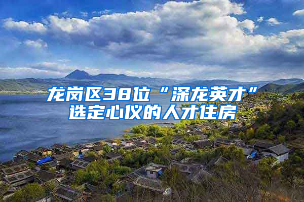 龙岗区38位“深龙英才”选定心仪的人才住房