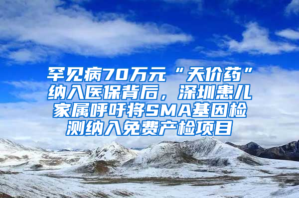 罕见病70万元“天价药”纳入医保背后，深圳患儿家属呼吁将SMA基因检测纳入免费产检项目