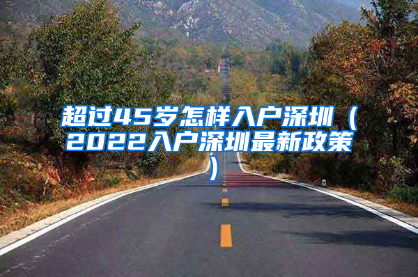 超过45岁怎样入户深圳（2022入户深圳最新政策）